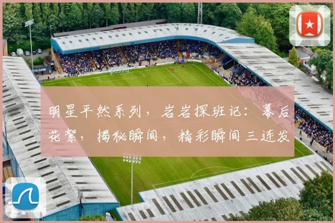 明星平然系列，岩岩探班记：幕后花絮，揭秘瞬间，精彩瞬间三连发，不容错过