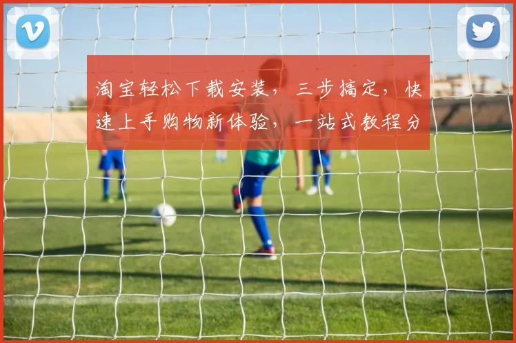 淘宝轻松下载安装，三步搞定，快速上手购物新体验，一站式教程分享，不容错过