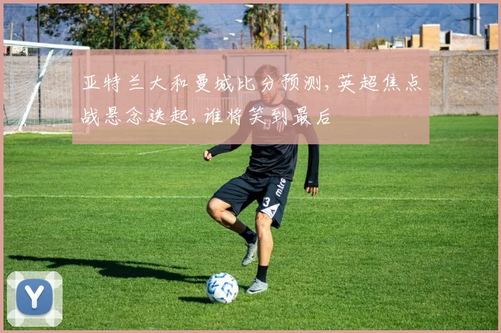亚特兰大和曼城比分预测,英超焦点战悬念迭起,谁将笑到最后