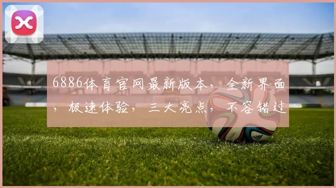 6886体育官网最新版本，全新界面，极速体验，三大亮点，不容错过，惊喜连连