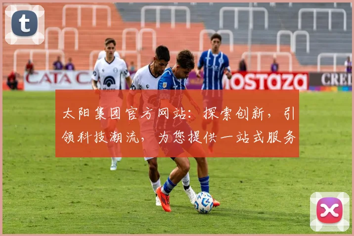 太阳集团官方网站：探索创新，引领科技潮流，为您提供一站式服务，专业、高效、便捷